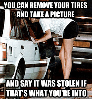 You can remove your tires and take a picture and say it was stolen if that's what you're into  Karma Whore