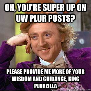 Oh, you're super up on UW Plur posts? Please provide me more of your wisdom and guidance, KING Plurzilla  Condescending Wonka