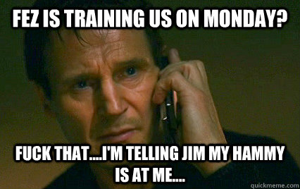 Fez is training us on Monday? Fuck that....I'm telling Jim my hammy is at me....  Angry Liam Neeson
