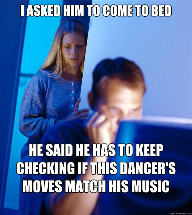 I asked him to come to bed he said he has to keep checking if this dancer's moves match his music library  Redditors Wife