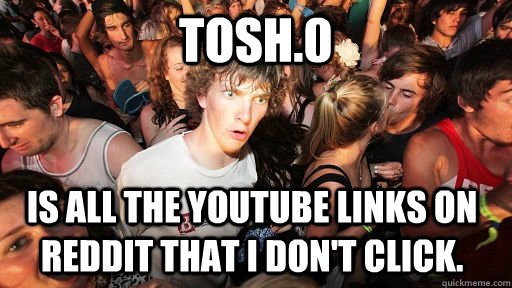 Tosh.0 Is all the youtube links on reddit that i don't click.  Sudden Clarity Clarence
