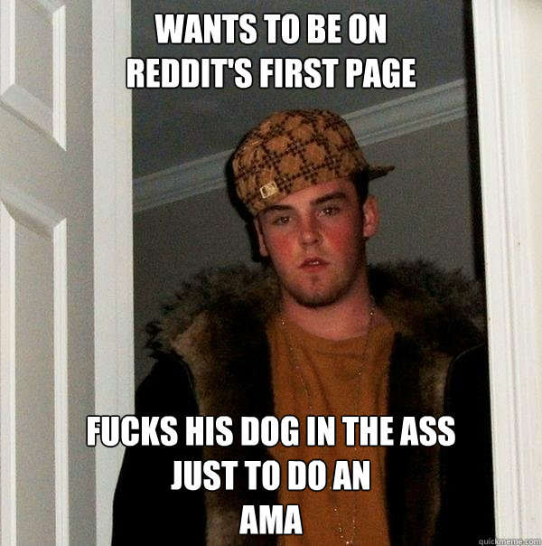 Wants to be on 
reddit's first page Fucks his dog in the ass
just to do an                            
AMA - Wants to be on 
reddit's first page Fucks his dog in the ass
just to do an                            
AMA  Scumbag Steve