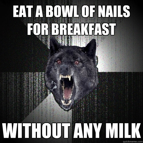 Eat a bowl of nails for breakfast Without any milk  Insanity Wolf