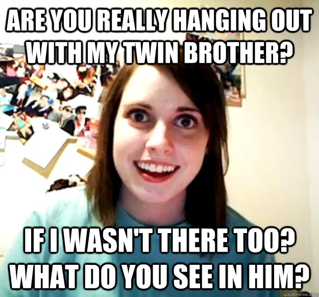 are you really hanging out with my twin brother?  if i wasn't there too? what do you see in him?  Overly Attached Girlfriend