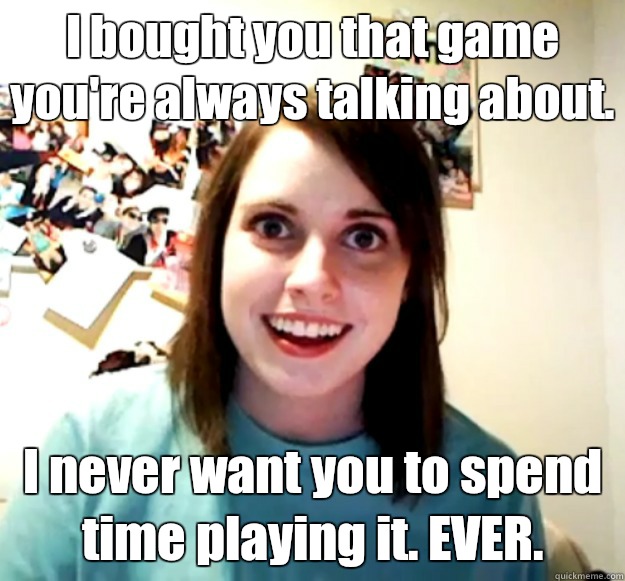 I bought you that game you're always talking about. I never want you to spend time playing it. EVER.  Overly Attached Girlfriend