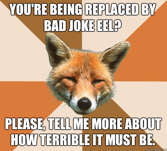 You're being replaced by bad joke eel? Please, tell me more about how terrible it must be.   Condescending Fox