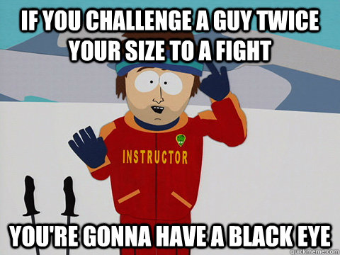 If you challenge a guy twice your size to a fight you're gonna have a black eye - If you challenge a guy twice your size to a fight you're gonna have a black eye  Youre gonna have a bad time