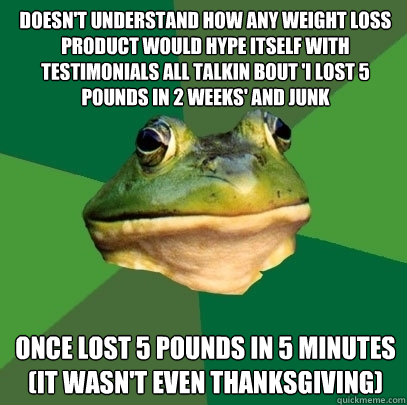 doesn't understand how any weight loss product would hype itself with testimonials all talkin bout 'i lost 5 pounds in 2 weeks' and junk once lost 5 pounds in 5 minutes (it wasn't even thanksgiving)  Foul Bachelor Frog