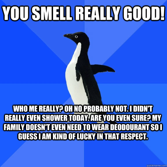 You smell really good! Who me really? Oh no probably not. I didn't really even shower today. Are you even sure? My family doesn't even need to wear deodourant so I guess I am kind of lucky in that respect.  Socially Awkward Penguin