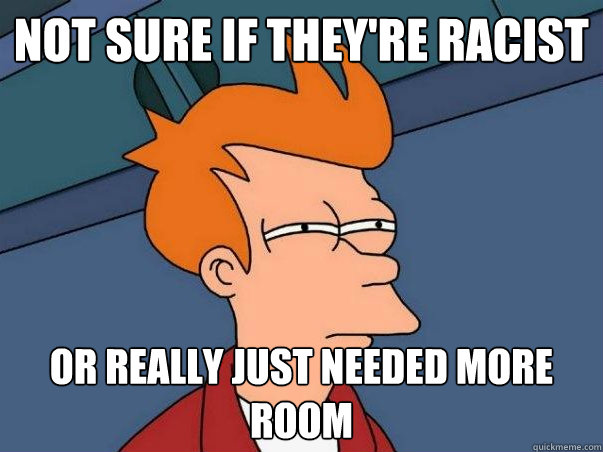 Not sure if they're racist or really just needed more room  Not sure Fry