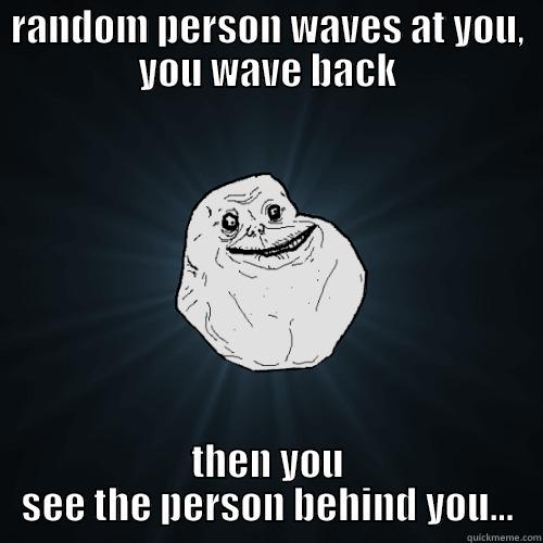 RANDOM PERSON WAVES AT YOU, YOU WAVE BACK THEN YOU SEE THE PERSON BEHIND YOU... Forever Alone