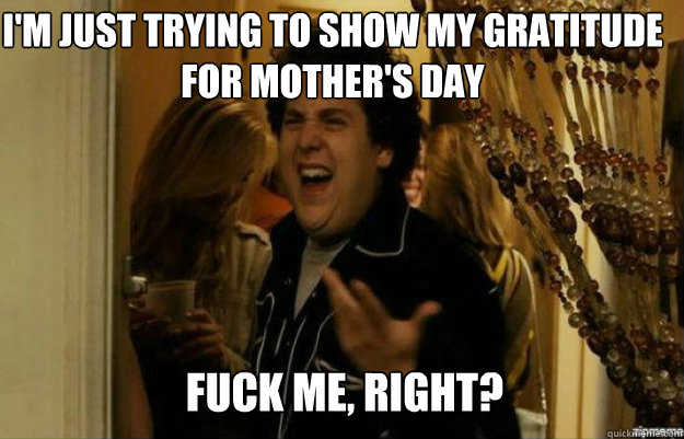 I'm just trying to show my gratitude for Mother's Day FUCK ME, RIGHT?  fuck me right