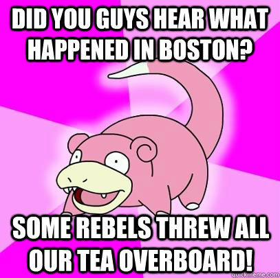 did you guys hear what happened in boston? some rebels threw all our tea overboard!  Slowpoke