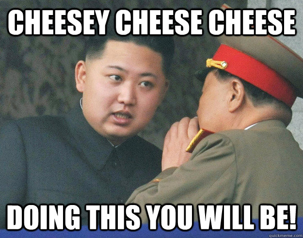 Cheesey cheese cheese doing this you will be!  Hungry Kim Jong Un