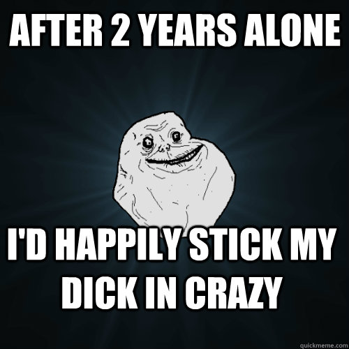 After 2 years alone I'd happily stick my dick in crazy  Forever Alone