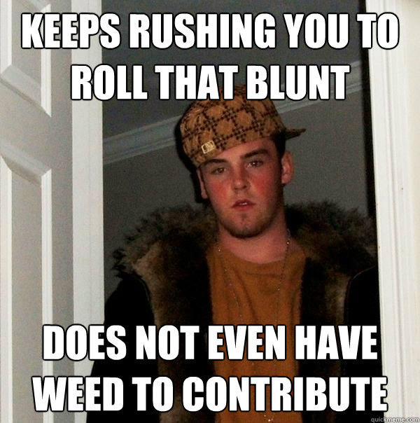 Keeps rushing you to roll that blunt Does not even have weed to contribute  