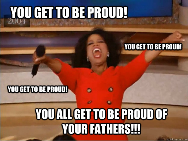 You get to be proud! You all get to be proud of your fathers!!! You get to be proud! You get to be proud! - You get to be proud! You all get to be proud of your fathers!!! You get to be proud! You get to be proud!  oprah you get a car