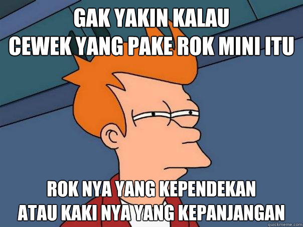 gak yakin kalau
cewek yang pake rok mini itu rok nya yang kependekan
atau kaki nya yang kepanjangan  Futurama Fry