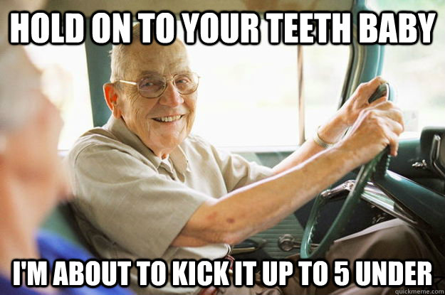 hold on to your teeth baby I'm about to kick it up to 5 under  Elderly Driver