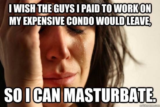 I wish the guys I paid to work on my expensive condo would leave, So I can masturbate.  First World Problems