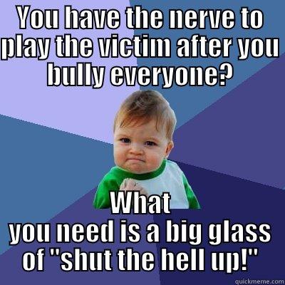 YOU HAVE THE NERVE TO PLAY THE VICTIM AFTER YOU BULLY EVERYONE? WHAT YOU NEED IS A BIG GLASS OF 