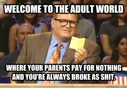 Welcome to the adult world where your parents pay for nothing and you're always broke as shit.  
