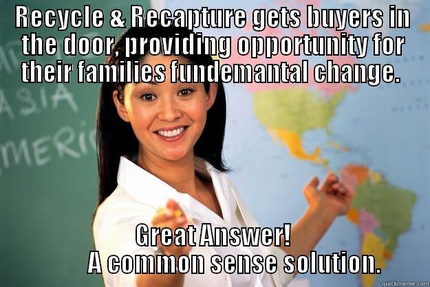 RECYCLE & RECAPTURE GETS BUYERS IN THE DOOR, PROVIDING OPPORTUNITY FOR THEIR FAMILIES FUNDEMANTAL CHANGE.  GREAT ANSWER!          A COMMON SENSE SOLUTION. Unhelpful High School Teacher