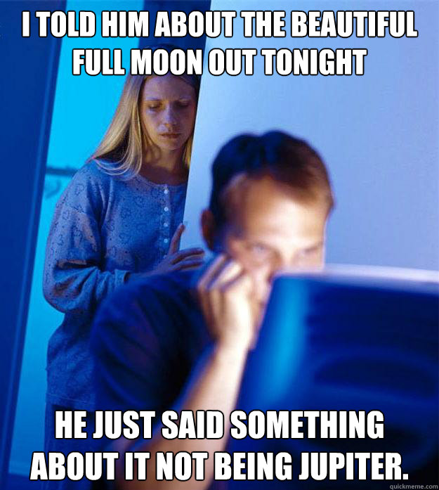 I told him about the beautiful full moon out tonight He just said something about it not being Jupiter.  Redditors Wife