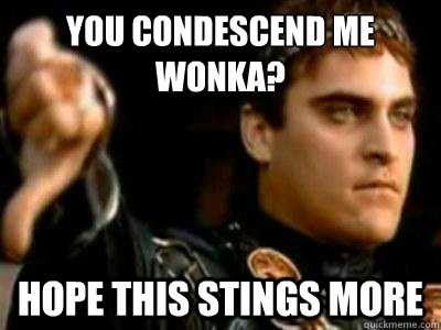 you condescend me wonka? hope this stings more  Downvoting Roman