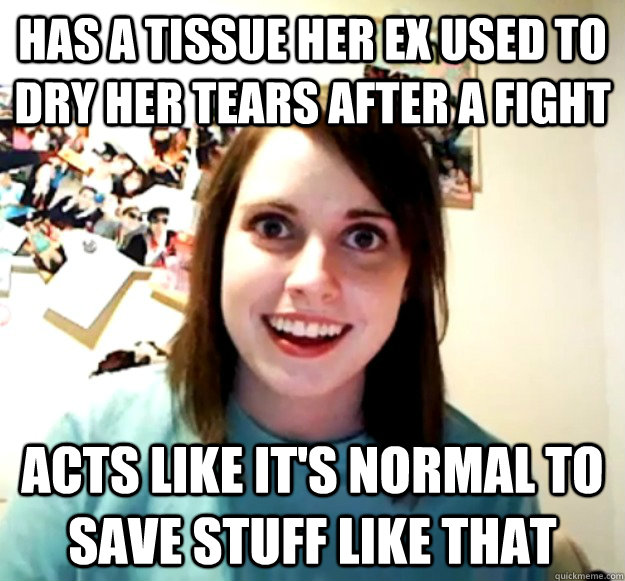 Has a tissue her ex used to dry her tears after a fight acts like it's normal to save stuff like that  Overly Attached Girlfriend