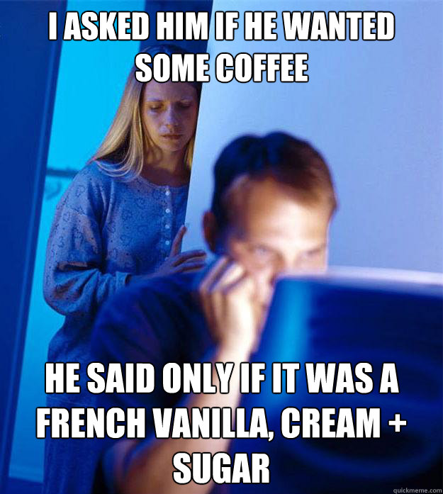 I asked him if he wanted some coffee He said only if it was a French Vanilla, Cream + Sugar  RedditorsWife