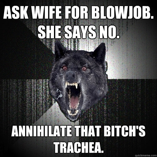 Ask wife for blowjob.
She says no. Annihilate that bitch's trachea.  Insanity Wolf