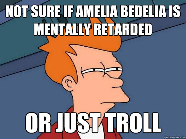 Not sure if amelia bedelia is mentally retarded or just troll  Futurama Fry