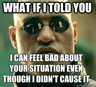what if i told you I can feel bad about your situation even though I didn't cause it  Matrix Morpheus