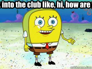 Walk into the club like, hi, how are ya?   