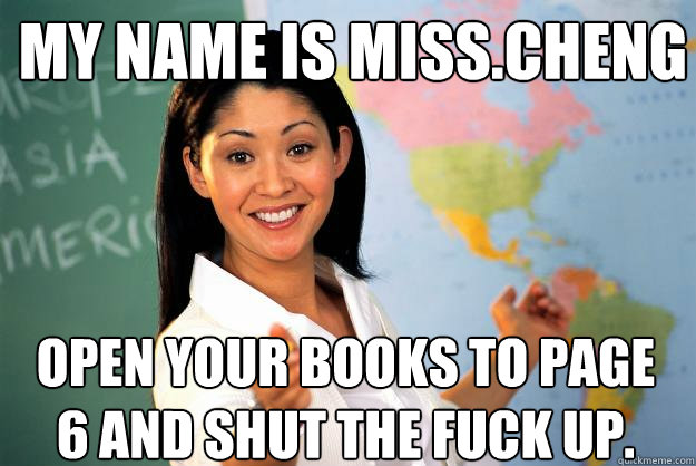 My name is Miss.Cheng Open your books to page 6 and shut the fuck up.  Unhelpful High School Teacher
