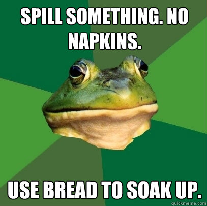 Spill something. no napkins. Use bread to soak up.  Foul Bachelor Frog