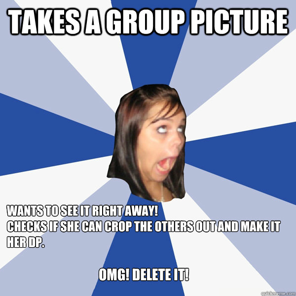 Takes a Group Picture wants to see it RIGHT AWAY!
checks if she can crop the others out and make it her DP.
 Omg! DELete it!   Annoying Facebook Girl