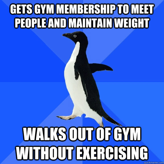 Gets gym membership to meet people and maintain weight Walks out of gym without exercising  Socially Awkward Penguin