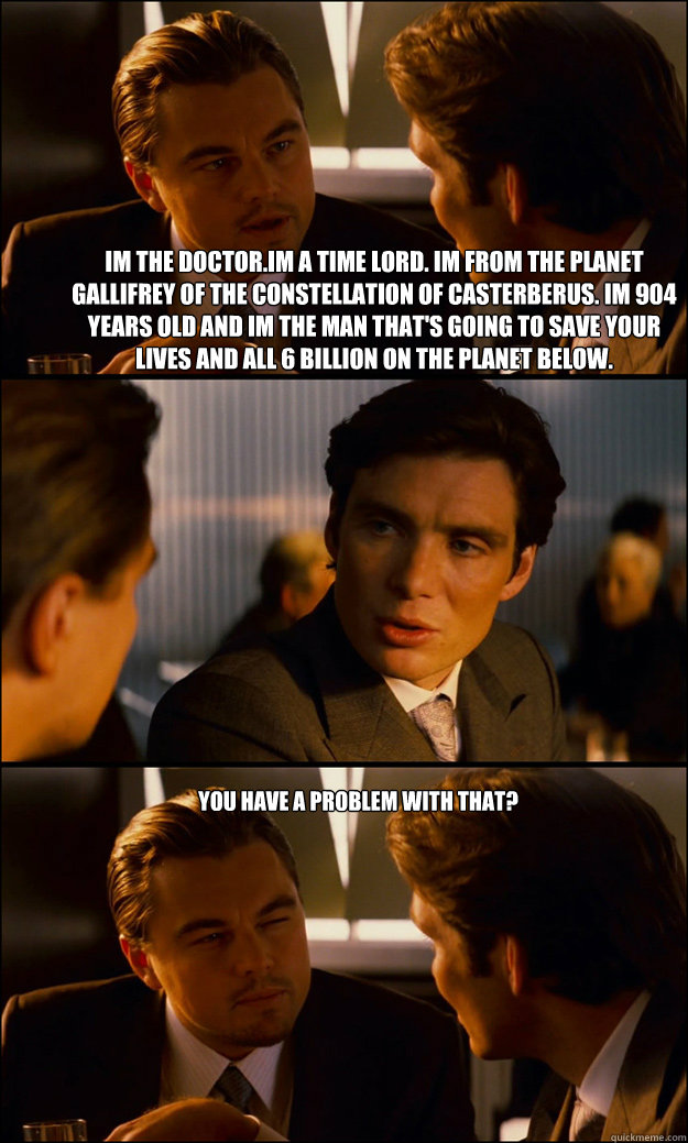 Im the Doctor.Im a time lord. Im from the planet gallifrey of the constellation of casterberus. im 904 years old and Im the man that's going to save your lives and all 6 billion on the planet below.  You have a problem with that? - Im the Doctor.Im a time lord. Im from the planet gallifrey of the constellation of casterberus. im 904 years old and Im the man that's going to save your lives and all 6 billion on the planet below.  You have a problem with that?  Inception