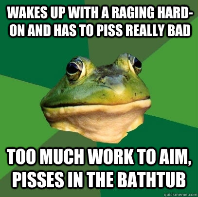 wakes up with a raging hard-on and has to piss really bad too much work to aim, pisses in the bathtub  Foul Bachelor Frog