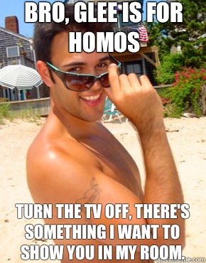 Bro, glee is for homos Turn the TV off, there's something I want to show you in my room.   