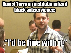 Racist Terry on institutionalized black subservience: “I'd be fine with it.” - Racist Terry on institutionalized black subservience: “I'd be fine with it.”  Racist Terry