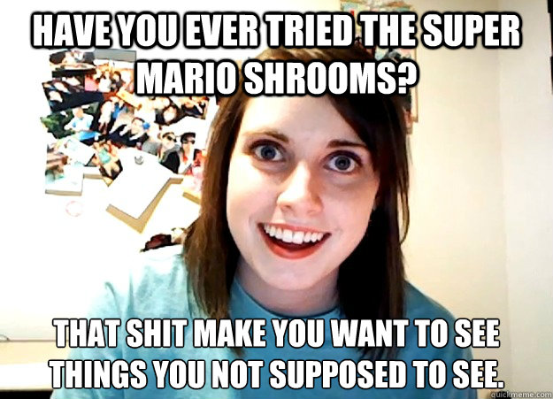 have you ever tried the super mario shrooms? that shit make you want to see things you not supposed to see.  Overly Attached Girlfriend