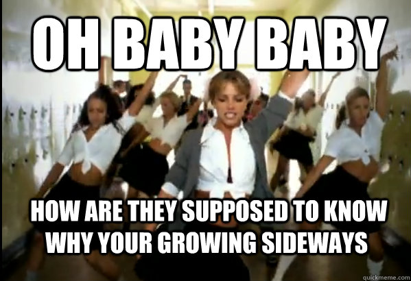 OH BABY BABY  HOW ARE THEY SUPPOSED TO KNOW WHY YOUR GROWING SIDEWAYS - OH BABY BABY  HOW ARE THEY SUPPOSED TO KNOW WHY YOUR GROWING SIDEWAYS  Scumbag Britney Spears