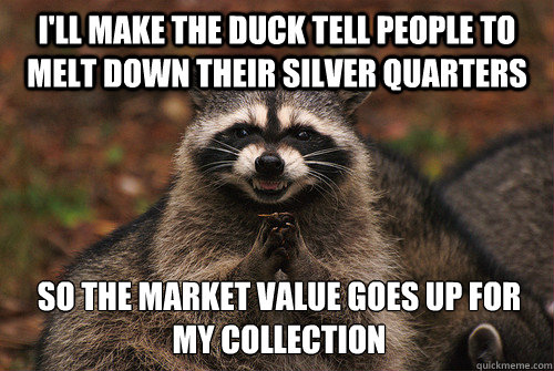 I'll make the duck tell people to melt down their silver quarters So the market value goes up for my collection - I'll make the duck tell people to melt down their silver quarters So the market value goes up for my collection  Insidious Racoon 2