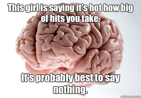 This girl is saying it's hot how big of hits you take. It's probably best to say nothing.   Scumbag Brain