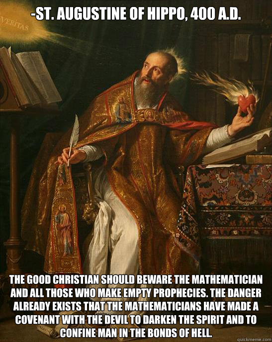 -St. Augustine of Hippo, 400 A.D. The good Christian should beware the mathematician and all those who make empty prophecies. The danger already exists that the mathematicians have made a covenant with the devil to darken the spirit and to confine man in - -St. Augustine of Hippo, 400 A.D. The good Christian should beware the mathematician and all those who make empty prophecies. The danger already exists that the mathematicians have made a covenant with the devil to darken the spirit and to confine man in Misc