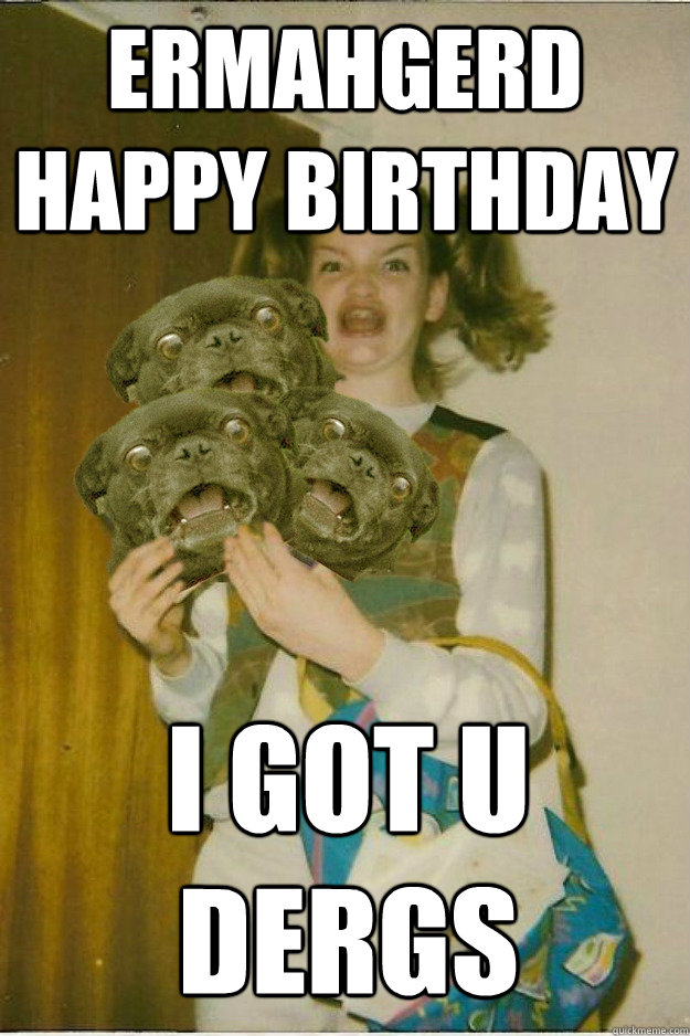 ermahgerd happy birthday i got u dergs  