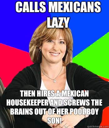 Calls Mexicans lazy Then hires a mexican housekeeper and screws the brains out of her pool boy son!  Sheltering Suburban Mom